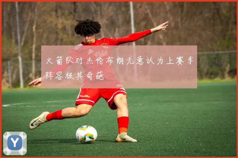 火箭队对杰伦布朗无意认为上赛季阵容极其奇葩