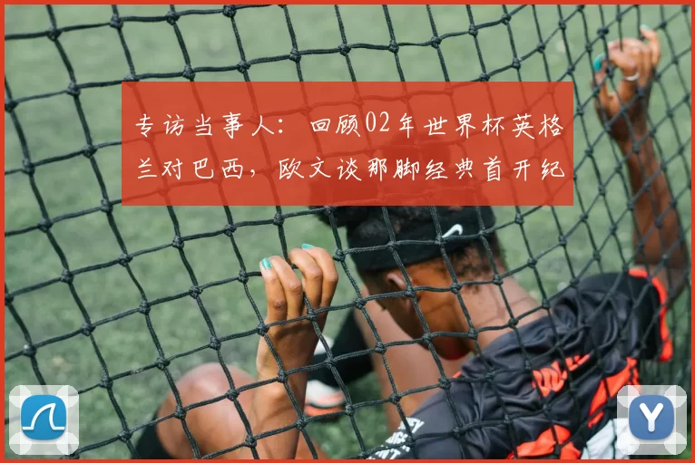 专访当事人:回顾02年世界杯英格兰对巴西,欧文谈那脚经典首开纪录