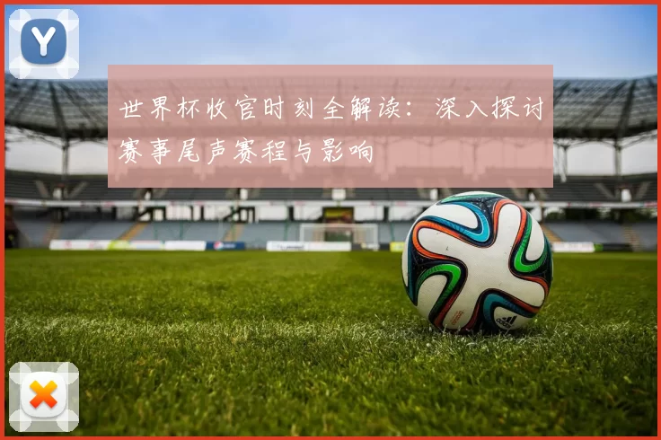 世界杯收官时刻全解读：深入探讨赛事尾声赛程与影响
