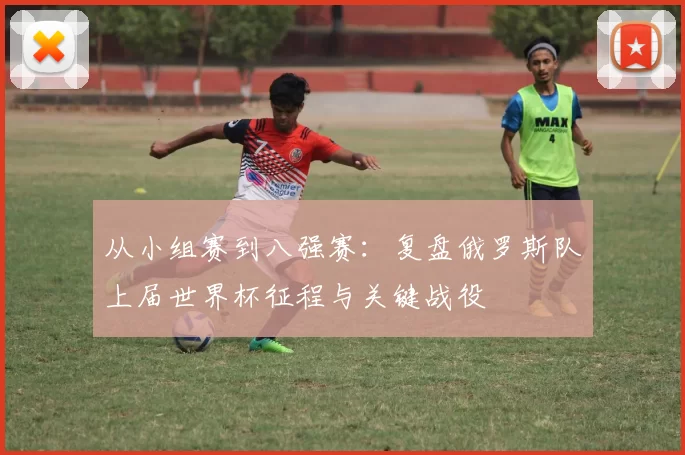 从小组赛到八强赛:复盘俄罗斯队上届世界杯征程与关键战役