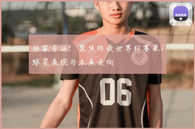 独家专访:聚焦昨夜世界杯赛果,球星表现与未来走向