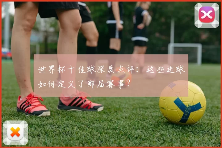 世界杯十佳球深度点评:这些进球如何定义了那届赛事?