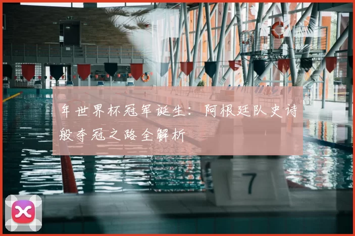 年世界杯冠军诞生:阿根廷队史诗般夺冠之路全解析