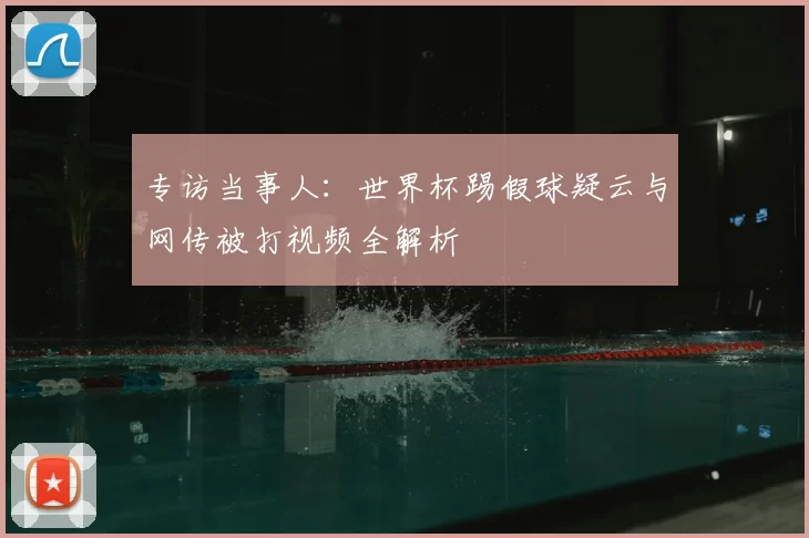 专访当事人:世界杯踢假球疑云与网传被打视频全解析