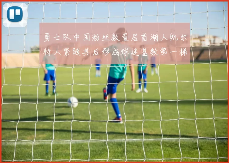 勇士队中国粉丝数量居首湖人凯尔特人紧随其后形成球迷基数第一梯队