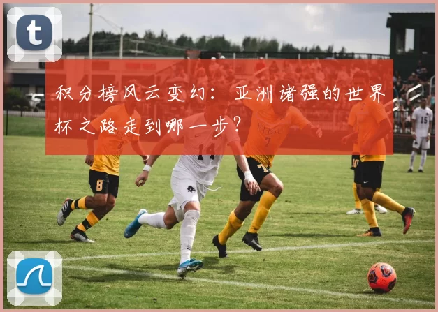 积分榜风云变幻:亚洲诸强的世界杯之路走到哪一步?