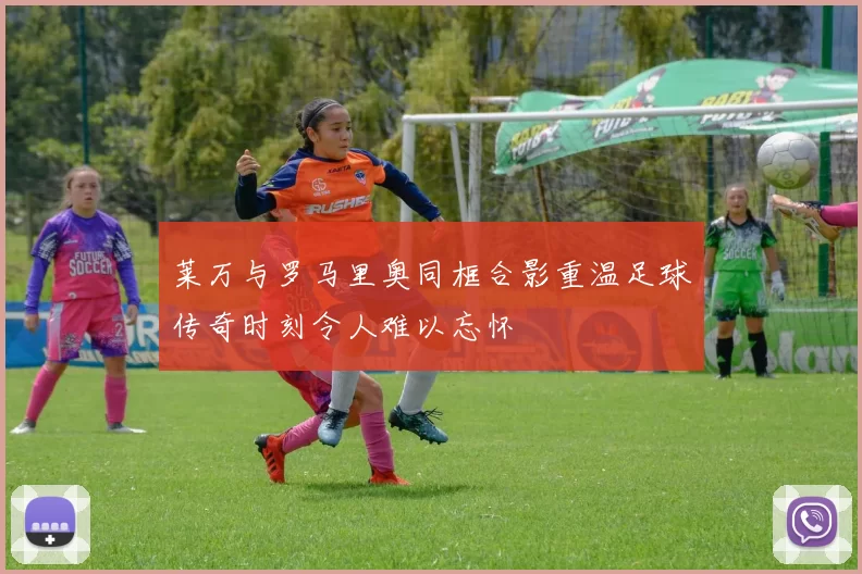 莱万与罗马里奥同框合影重温足球传奇时刻令人难以忘怀