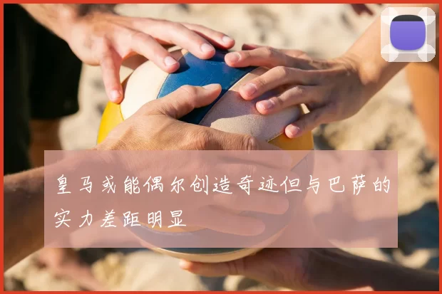皇马或能偶尔创造奇迹但与巴萨的实力差距明显