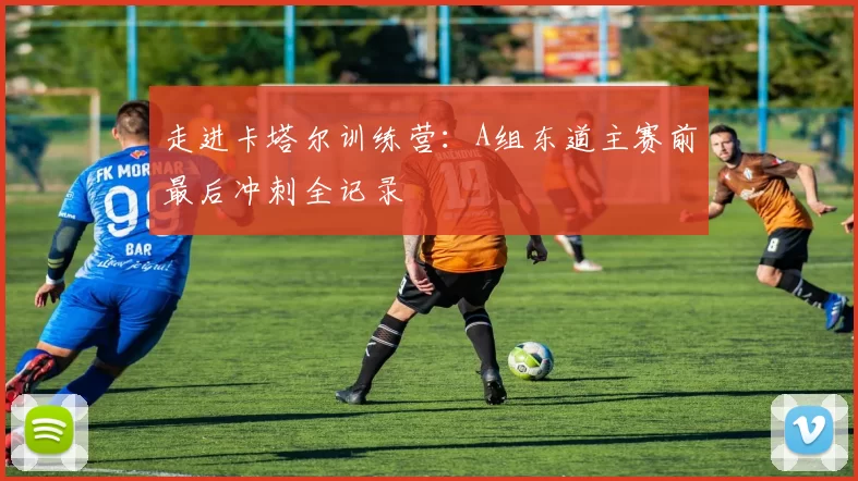 走进卡塔尔训练营:A组东道主赛前最后冲刺全记录