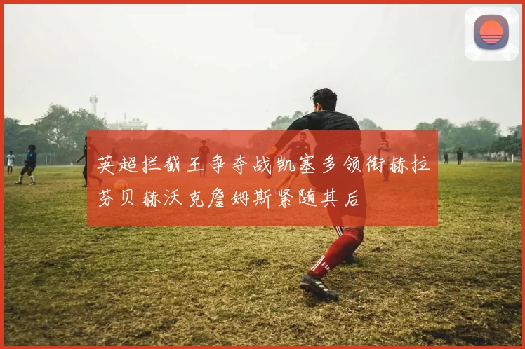 英超拦截王争夺战凯塞多领衔赫拉芬贝赫沃克詹姆斯紧随其后