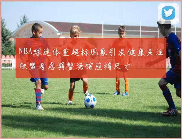 NBA球迷体重超标现象引发健康关注联盟考虑调整场馆座椅尺寸