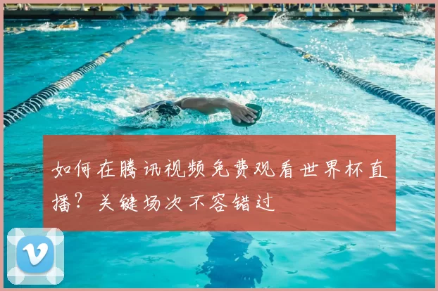 如何在腾讯视频免费观看世界杯直播?关键场次不容错过