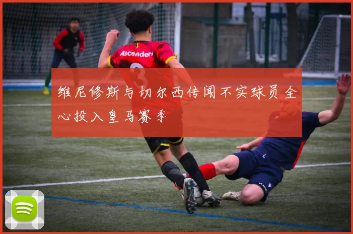 维尼修斯与切尔西传闻不实球员全心投入皇马赛季