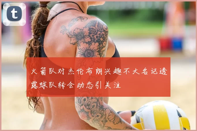 火箭队对杰伦布朗兴趣不大名记透露球队转会动态引关注