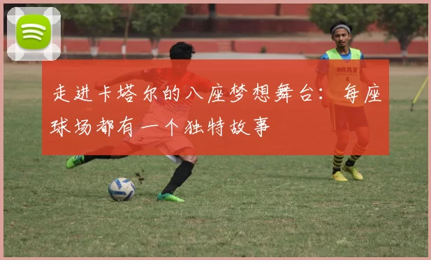 走进卡塔尔的八座梦想舞台:每座球场都有一个独特故事