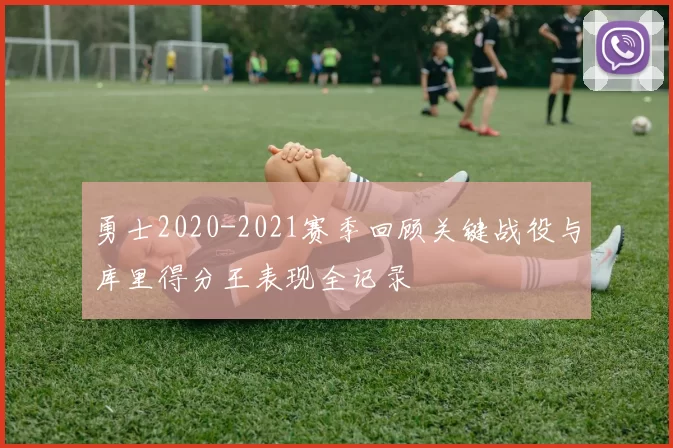 勇士2020-2021赛季回顾关键战役与库里得分王表现全记录