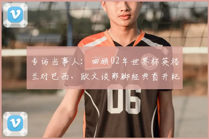 专访当事人:回顾02年世界杯英格兰对巴西,欧文谈那脚经典首开纪录