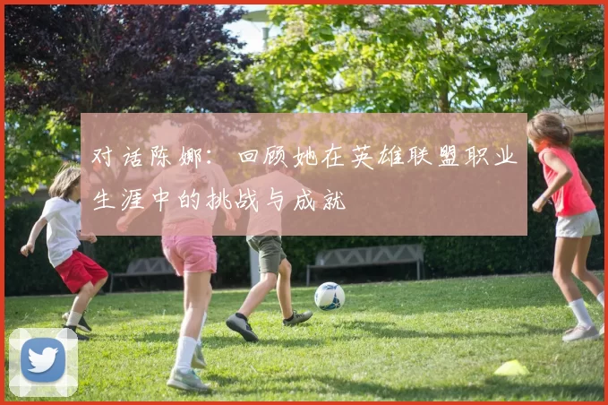 对话陈娜:回顾她在英雄联盟职业生涯中的挑战与成就